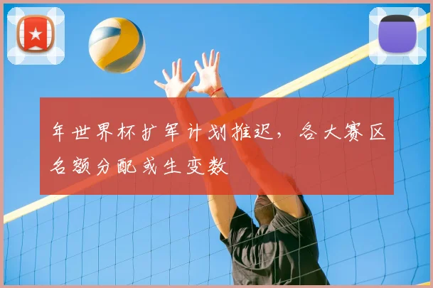 年世界杯扩军计划推迟,各大赛区名额分配或生变数