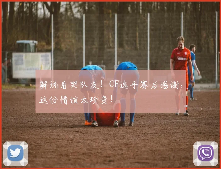 解说看哭队友！CF选手赛后感谢，这份情谊太珍贵！