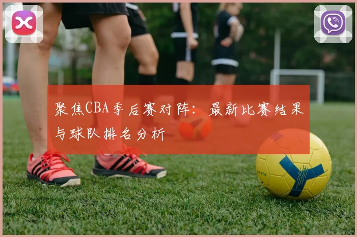 聚焦CBA季后赛对阵:最新比赛结果与球队排名分析