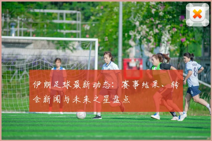 伊朗足球最新动态:赛事结果、转会新闻与未来之星盘点