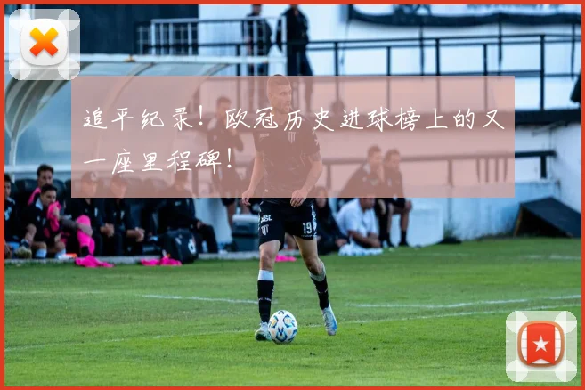 追平纪录！欧冠历史进球榜上的又一座里程碑！