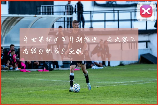 年世界杯扩军计划推迟,各大赛区名额分配或生变数