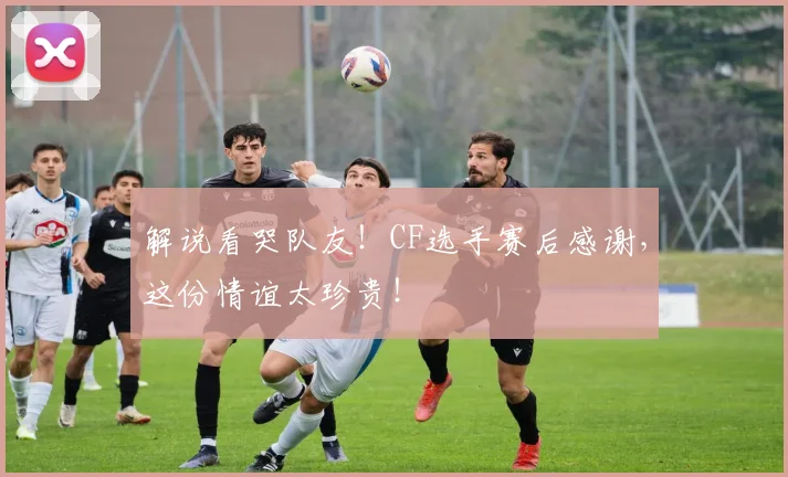 解说看哭队友！CF选手赛后感谢，这份情谊太珍贵！